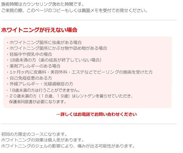 施術時間はカウンセリング含めた時間です。
ご来院の際、このページのコピーもしくは画面メモを受付でお見せください。

ホワイトニングが行えない場合
・ホワイトニング箇所に虫歯がある場合
・ホワイトニング箇所にかぶせ物や詰め物がある場合
・妊娠中や授乳中の場合
・18歳未満の方（歯の成長が終了していない場合）
・薬剤アレルギーのある場合
・1ヶ月内に皮膚科・美容外科・エステなどでピーリングの施術を受けた方
・自己免疫症患のある方
・外線アレルギー・光線過敏症の方
…詳しくはお電話でお問い合わせください

初回の方限定のコースになります。
妊娠中、授乳中の方は、母体への影響を考慮し、ホワイトニングを行うことは出来ません。
ホワイトニングの効果には個人差があります。
ホワイトニングジェルの影響により、痛みがでる可能性があります。