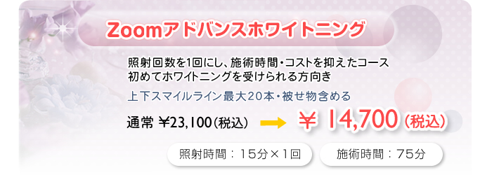 Zoomアドバンスホワイトニング
照射回数を１回にし、施術時間・コストを抑えたコース
初めてホワイトニングを受けられる方向き
上下スマイルライン最大20本・被せ物含める
通常\23,100(税込)→\14,700(税込)
照射時間：15分×1回　施術時間：75分