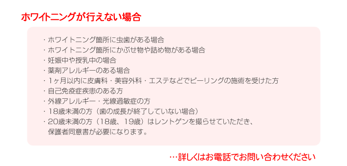 ホワイトニングが行えない場合
・ホワイトニング箇所に虫歯がある場合
・ホワイトニング箇所にかぶせ物や詰め物がある場合
・妊娠中や授乳中の場合
・薬剤アレルギーのある場合
・1ヶ月以内に皮膚科・美容外科・エステなどでピーリングの施術を受けた方
・自己免疫症疾患のある方
・外線アレルギー・光線過敏症の方
・18歳未満の方（歯の成長が終了していない場合）
・20歳未満の方（18歳、19歳）はレントゲンを撮らせていただき、
　保護者同意書が必要になります。
…詳しくはお電話でお問い合わせください