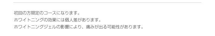 初回の方限定のコースになります。
ホワイトニングの効果には個人差があります。
ホワイトニングジェルの影響により、痛みが出る可能性があります。