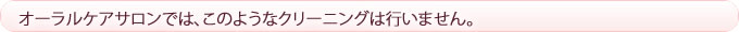 オーラルケアサロンでは、このようなクリーニングは行いません。